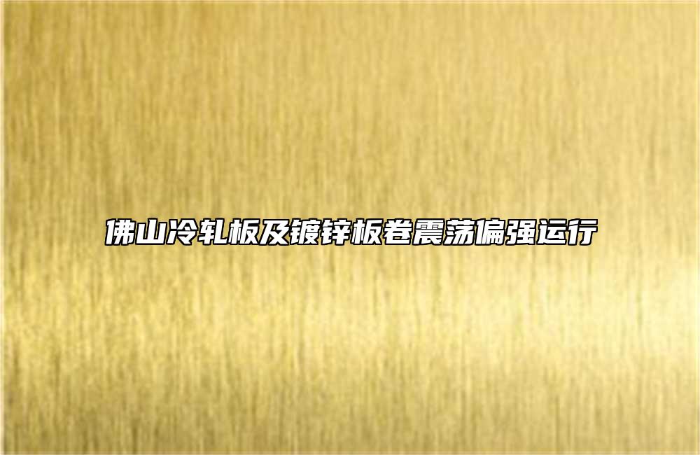 佛山冷軋板及鍍鋅板卷震蕩偏強(qiáng)運(yùn)行